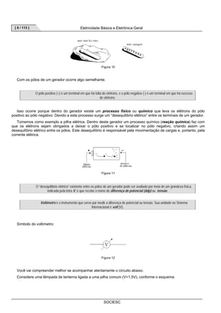 [ 8 / 113 ] Eletricidade Básica e Eletrônica Geral 
Figura 10 
Com os pólos de um gerador ocorre algo semelhante. 
O pólo positivo (+) é um terminal em que há falta de elétrons, e o pólo negativo (-) é um terminal em que há excesso 
de elétrons. 
Isso ocorre porque dentro do gerador existe um processo físico ou químico que leva os elétrons do pólo 
positivo ao pólo negativo. Devido a este processo surge um “desequilíbrio elétrico” entre os terminais de um gerador. 
Tomemos como exemplo a pilha elétrica. Dentro deste gerador um processo químico (reação química) faz com 
que os elétrons sejam obrigados a deixar o pólo positivo e se localizar no pólo negativo, criando assim um 
desequilíbrio elétrico entre os pólos. Este desequilíbrio é responsável pela movimentação de cargas e, portanto, pela 
corrente elétrica. 
Figura 11 
O “desequilíbrio elétrico” existente entre os pólos de um gerador pode ser avaliado por meio de um grandeza física, 
indicada pela letra V, e que recebe o nome de diferença de potencial (ddp) ou tensão. 
Voltímetro é o instrumento que serve par medir a diferença de potencial ou tensão. Sua unidade no Sistema 
Internacional é volt (V). 
SOCIESC 
Símbolo do voltímetro: 
Figura 12 
Você vai compreender melhor se acompanhar atentamente o circuito abaixo. 
Considere uma lâmpada de lanterna ligada a uma pilha comum (V=1,5V), conforme o esquema: 
 