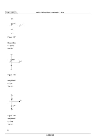 [ 80 / 113 ] Eletricidade Básica e Eletrônica Geral 
SOCIESC 
Figura 187 
Respostas: 
I = 2 ma 
V = 0V 
Figura 188 
Respostas: 
I = 0 A 
V = 5V 
Figura 189 
Respostas: 
I = 0mA 
V = 5V 
h) 
 