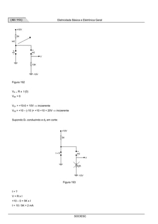 [ 82 / 113 ] Eletricidade Básica e Eletrônica Geral 
SOCIESC 
Figura 192 
VR = R x I (0) 
V5K = 0 
VD1 = +10-0 = 10V ⇒ incoerente 
VD2 = +10 – (-10 )= +10 +10 = 20V ⇒ incoerente 
Supondo D1 conduzindo e d2 em corte: 
Figura 193 
I = ? 
V = R x I 
+10 – 0 = 5K x I 
I = 10 / 5K = 2 mA 
 