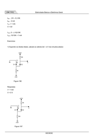 [ 84 / 113 ] Eletricidade Básica e Eletrônica Geral 
SOCIESC 
I5K = (10 – 0 )/ 5K 
I5K = 2 mA 
I D1 = 1 mA 
V = 0V 
I10K = 0 – (-10)/10K 
I10K = 10/10K = 1 mA 
Exercícios: 
1) Supondo os diodos ideais, calcule os valores de I e V nos circuitos abaixo: 
Figura 196 
Respostas: 
I = 1 mA 
V = 0 V 
Figura 197 
 