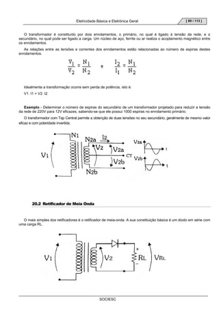 Eletricidade Básica e Eletrônica Geral 
SOCIESC 
[ 89 / 113 ] 
O transformador é constituído por dois enrolamentos, o primário, no qual é ligado à tensão da rede, e o 
secundário, no qual pode ser ligado a carga. Um núcleo de aço, ferrite ou ar realiza o acoplamento magnético entre 
os enrolamentos. 
As relações entre as tensões e correntes dos enrolamentos estão relacionadas ao número de espiras destes 
enrolamentos. 
Idealmente a transformação ocorre sem perda de potência, isto é: 
V1. I1 = V2. I2 
Exemplo - Determinar o número de espiras do secundário de um transformador projetado para reduzir a tensão 
da rede de 220V para 12V eficazes, sabendo-se que ele possui 1000 espiras no enrolamento primário. 
O transformador com Tap Central permite a obtenção de duas tensões no seu secundário, geralmente de mesmo valor 
eficaz e com polaridade invertida. 
20.2 Retificador de Meia Onda 
O mais simples dos retificadores é o retificador de meia-onda. A sua constituição básica é um diodo em série com 
uma carga RL. 
 
