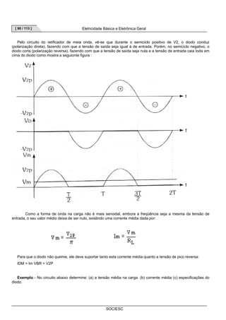 [ 90 / 113 ] Eletricidade Básica e Eletrônica Geral 
Pelo circuito do retificador de meia onda, vê-se que durante o semiciclo positivo de V2, o diodo conduz 
(polarização direta), fazendo com que a tensão de saída seja igual à de entrada. Porém, no semiciclo negativo, o 
diodo corta (polarização reversa), fazendo com que a tensão de saída seja nula e a tensão de entrada caia toda em 
cima do diodo como mostra a seguionte figura : 
Como a forma de onda na carga não é mais senoidal, embora a freqüência seja a mesma da tensão de 
entrada, o seu valor médio deixa de ser nulo, existindo uma corrente média dada por: 
Para que o diodo não queime, ele deve suportar tanto esta corrente média quanto a tensão de pico reversa: 
IDM  Im VBR  V2P 
Exemplo - No circuito abaixo determine: (a) a tensão média na carga. (b) corrente média (c) especificações do 
SOCIESC 
diodo. 
 