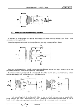 Eletricidade Básica e Eletrônica Geral 
SOCIESC 
[ 91 / 113 ] 
20.3 Retificador de Onda-Completa com Tap 
O retificador de onda completa faz com que tanto o semiciclo positivo quanto o negativo caiam sobre a carga 
sempre com a mesma polaridade. 
Usando um trafo com tap central, isto é possível através do circuito mostrado na figura abaixo. 
Durante o semiciclo positivo, o diodo D1 conduz e o diodo D2 corta, fazendo com que a tensão na carga seja 
positiva e igual à tensão no secundário superior do transformador. 
Durante o semiciclo negativo o diodo D1 corta e o diodo D2 conduz, fazendo com que a tensão na carga tenha a 
mesma polaridade que a da situação anterior e a mesma amplitude. 
Neste caso a freqüência do sinal de saída dobra de valor e, portanto a tensão média na carga também 
dobra. Por outro lado, como a tensão de pico na carga é a metade da tensão de pico no secundário do trafo, a 
tensão média final é a mesma que se obteria usando um retificador de meia onda com este mesmo trafo. 
 
