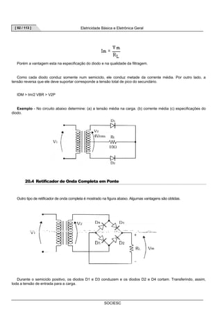 [ 92 / 113 ] Eletricidade Básica e Eletrônica Geral 
Porém a vantagem esta na especificação do diodo e na qualidade da filtragem. 
Como cada diodo conduz somente num semiciclo, ele conduz metade da corrente média. Por outro lado, a 
tensão reversa que ele deve suportar corresponde a tensão total de pico do secundário. 
SOCIESC 
IDM  Im/2 VBR  V2P 
Exemplo - No circuito abaixo determine: (a) a tensão média na carga. (b) corrente média (c) especificações do 
diodo. 
20.4 Retificador de Onda Completa em Ponte 
Outro tipo de retificador de onda completa é mostrado na figura abaixo. Algumas vantagens são obtidas. 
Durante o semiciclo positivo, os diodos D1 e D3 conduzem e os diodos D2 e D4 cortam. Transferindo, assim, 
toda a tensão de entrada para a carga. 
 