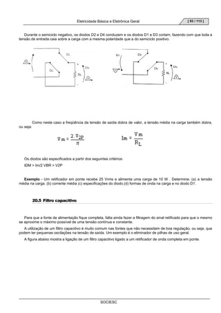 Eletricidade Básica e Eletrônica Geral 
SOCIESC 
[ 93 / 113 ] 
Durante o semiciclo negativo, os diodos D2 e D4 conduzem e os diodos D1 e D3 cortam, fazendo com que toda a 
tensão de entrada caia sobre a carga com a mesma polaridade que a do semiciclo positivo. 
Como neste caso a freqüência da tensão de saída dobra de valor, a tensão média na carga também dobra, 
ou seja: 
Os diodos são especificados a partir dos seguintes critérios: 
IDM  Im/2 VBR  V2P 
Exemplo - Um retificador em ponte recebe 25 Vrms e alimenta uma carga de 10 W . Determine: (a) a tensão 
média na carga. (b) corrente média (c) especificações do diodo.(d) formas de onda na carga e no diodo D1. 
20.5 Filtro capacitivo 
Para que a fonte de alimentação fique completa, falta ainda fazer a filtragem do sinal retificado para que o mesmo 
se aproxime o máximo possível de uma tensão contínua e constante. 
A utilização de um filtro capacitivo é muito comum nas fontes que não necessitam de boa regulação, ou seja, que 
podem ter pequenas oscilações na tensão de saída. Um exemplo é o eliminador de pilhas de uso geral. 
A figura abaixo mostra a ligação de um filtro capacitivo ligado a um retificador de onda completa em ponte. 
 