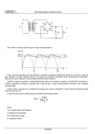 [ 94 / 113 ] Eletricidade Básica e Eletrônica Geral 
Com o filtro o sinal de saída fica com a forma mostrada abaixo. 
Com o primeiro semiciclo do sinal retificado o capacitor carrega-se através dos diodos D1 e D3 até o valor de 
pico. Quando a tensão retificada diminui, os diodos que estavam conduzindo ficam reversamente polarizados, 
fazendo com que o capacitor se descarregue lentamente pela carga RL. 
Quando no segundo semiciclo, a tensão retificada fica maior que a tensão no capacitor, os diodos D2 e D4 passam a 
conduzir carregando novamente o capacitor até o valor de pico, e assim sucessivamente, formando uma ondulação 
chamada ripple. 
Quanto maior o capacitor ou a resistência de carga, menor será a ondulação. O valor médio da tensão de saída 
SOCIESC 
será chamado de Vmf. 
O valor de pico a pico do ripple pode ser calculado pela equação abaixo: 
Onde: 
Vmf: Tensão média após filtragem 
f: freqüência da ondulação 
RL: resistência de carga 
C: Capacitor de filtro 
 