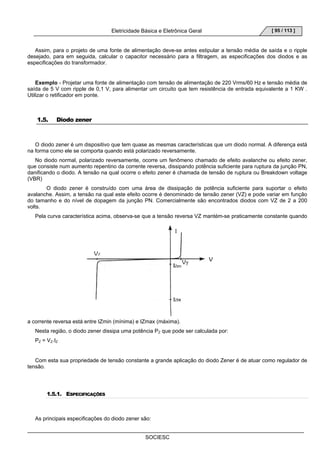 Eletricidade Básica e Eletrônica Geral 
SOCIESC 
[ 95 / 113 ] 
Assim, para o projeto de uma fonte de alimentação deve-se antes estipular a tensão média de saída e o ripple 
desejado, para em seguida, calcular o capacitor necessário para a filtragem, as especificações dos diodos e as 
especificações do transformador. 
Exemplo - Projetar uma fonte de alimentação com tensão de alimentação de 220 Vrms/60 Hz e tensão média de 
saída de 5 V com ripple de 0,1 V, para alimentar um circuito que tem resistência de entrada equivalente a 1 KW . 
Utilizar o retificador em ponte. 
1.5. Diodo zener 
O diodo zener é um dispositivo que tem quase as mesmas características que um diodo normal. A diferença está 
na forma como ele se comporta quando está polarizado reversamente. 
No diodo normal, polarizado reversamente, ocorre um fenômeno chamado de efeito avalanche ou efeito zener, 
que consiste num aumento repentino da corrente reversa, dissipando potência suficiente para ruptura da junção PN, 
danificando o diodo. A tensão na qual ocorre o efeito zener é chamada de tensão de ruptura ou Breakdown voltage 
(VBR) 
O diodo zener é construído com uma área de dissipação de potência suficiente para suportar o efeito 
avalanche. Assim, a tensão na qual este efeito ocorre é denominado de tensão zener (VZ) e pode variar em função 
do tamanho e do nível de dopagem da junção PN. Comercialmente são encontrados diodos com VZ de 2 a 200 
volts. 
Pela curva característica acima, observa-se que a tensão reversa VZ mantém-se praticamente constante quando 
a corrente reversa está entre IZmin (mínima) e IZmax (máxima). 
Nesta região, o diodo zener dissipa uma potência PZ que pode ser calculada por: 
PZ = VZ.IZ 
Com esta sua propriedade de tensão constante a grande aplicação do diodo Zener é de atuar como regulador de 
tensão. 
1.5.1. ESPECIFICAÇÕES 
As principais especificações do diodo zener são: 
 