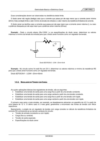 Eletricidade Básica e Eletrônica Geral 
SOCIESC 
[ 97 / 113 ] 
Duas considerações devem ser observadas na obediência deste limite. 
O diodo zener não regula (desliga) caso que a corrente que passa por ele seja menor que a corrente zener mínima 
(IZmin). Esta condição limita o valor mínimo da tensão de entrada e o valor máximo da resistência limitadora de corrente. 
O diodo zener se danifica caso a corrente que passa por ele seja maior que a corrente zener máxima (), ou caso 
a potência dissipada por ele seja maior que a potência zener máxima (IZmax) 
Exemplo - Dado o circuito abaixo (Rs=120W ) e as especificações do diodo zener, determinar os valores 
máximos e mínimo da tensão de entrada para que o diodo zener funcione como um regulador de tensão. 
Diodo BZX79C6V2 - 0,5W - IZmin=5mA 
Exemplo - No circuito acima Ve está fixo em 25 V, determinar os valores máximos e mínimo da resistência RS 
para que o diodo zener funcione como um regulador de tensão. 
Diodo BZT03C9V1 - 3,25W - IZmin=50mA 
1.5.3. REGULADOR DE TENSÃO COM CARGA 
As quatro aplicações básicas dos reguladores de tensão, são as seguintes: 
• Estabilizar uma tensão de saída para uma carga fixa a partir de uma tensão constante. 
• Estabilizar uma tensão de saída para uma carga variável a partir de uma tensão constante. 
• Estabilizar uma tensão de saída para uma carga fixa a partir de uma tensão com ripple. 
• Estabilizar uma tensão de saída para uma carga variável a partir de uma tensão com ripple. 
O primeiro caso seria o mais simples, por exemplo, se desejássemos alimentar um aparelho de 4,5 V a partir de 
uma bateria de 12 V. O último caso é o mais geral, geralmente o encontrado nas fontes de tensão com filtros 
capacitivos. 
Basicamente, o projeto de um regulador de tensão com carga consiste no cálculo da resistência limitadora de 
corrente RS conhecendo-se as demais variáveis do circuito: 
• Tensão de entrada (constante ou com ripple) 
• Carga (fixa ou variável) 
• Tensão de saída esperada 
• Especificações do diodo zener 
 