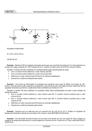 [ 98 / 113 ] Eletricidade Básica e Eletrônica Geral 
SOCIESC 
Equações fundamentais: 
IS = IZ+IL VZ=VL=RL.IL 
VE=RS.IS+VZ 
Exemplo - Determine RS do regulador de tensão acima para que uma fonte de tensão de 12 V fixos alimente um 
circuito com carga constante de 1 kW e tensão de 5,6 V, usando um diodo zener de VZ=5,6V e IZmax=100mA.. 
Solução: O resistor RS deve satisfazer as condições dadas pelas especificações do diodo. 
• Com a corrente mínima definimos o valor máximo para RS; 
• Com a corrente máxima definimos o valor mínimo para RS; 
• Definimos um valor comercial para RS dentro do intervalo estabelecido; 
• Calculamos a potência dissipada pelo resistor. 
Exemplo - Uma fonte de alimentação foi projetada para alimentar uma carga de 560W com tensão de 15V. 
Porém o sinal de saída do filtro capacitivo corresponde a uma tensão de 22V com ripple de 5Vpp. Determinar RS do 
regulador de tensão que elimina o ripple desta fonte e estabiliza sua tensão em 15V. 
Solução: O resistor RS deve satisfazer as condições dadas pelas especificações do diodo e pela variação da 
tensão de entrada. 
• Com a corrente mínima definimos o valor máximo para RS. A corrente mínima acontece para o valor 
mínimo de VE. 
• Com a corrente máxima definimos o valor mínimo para RS. A corrente máxima acontece para o valor 
máximo de VE. 
• Definimos um valor comercial para RS dentro do intervalo estabelecido. 
• Calculamos a potência dissipada pelo resistor. 
Exemplo - Suponha que um walk-man tem um consumo fixo de 0,45 W em 4,5 V. Projete um regulador de 
tensão para alimentá-lo através de uma bateria-12V usando o diodo BZX79B4V7(0,5W-5mA). 
Exemplo - Um eliminador de pilha fornece na sua saída uma tensão de 12V com ripple de 3Vpp. Projete um 
regulador de tensão para alimentar um circuito digital com consumo fixo em 150mA em 5V. Use o diodo BZX79C5V1 
(0,5W-5mA). 
 