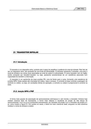 Eletricidade Básica e Eletrônica Geral 
SOCIESC 
[ 99 / 113 ] 
21 TRANSISTOR BIPOLAR 
21.1 Introdução 
O transistor é um dispositivo ativo, portanto ele é capaz de amplificar a potência do sinal de entrada. Pelo fato de 
ser um dispositivo ativo, ele necessita de uma fonte de alimentação. O transistor apresenta 3 entradas, uma para o 
sinal de entrada e as outras duas associadas ao sinal de saída e à alimentação. O nome transistor vem do inglês, 
sendo composto por trans(fer+res)istor, ou seja, apresenta características de um resistência associada com 
capacidade de transferir a informação. 
O transistor é um sanduíche de duas junções PN, uma de frente para a outra, formando uma seqüência de 
junções NPN. Estas seções são chamadas de coletor, base e emissor. A corrente na base controla a passagem de 
corrente no coletor, ou seja, em condições ótimas de operação, a corrente no coletor é proporcional à corrente na 
base. 
21.2 Junção NPN e PNP 
A forma mais popular de associação de semicondutores extrínsecos é, sem dúvida, o transistor. Embora hoje 
existam diversos tipos de transistores, a forma mais clássica é resultante da junção de três blocos de 
semicondutores: n-p-n ou p-n-p (conhecidos precisamente, por transistor de junção n-p-n e transistor de junção p-n-p), 
como mostra a figura 01. Em ambos os casos, o bloco do meio chama-se base, enquanto os dois extremos 
recebem o nome de emissor e coletor. 
 