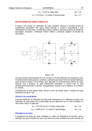Colégio Técnico de Campinas                 ELETRÔNICA                                          17

                                      VCC = 0.318 UP diodo ideal                        Eq. 1-10
                              VCC = 0.318 (UP - Vσ) diodo 2ª aproximação                Eq. 1-11


       RETIFICADOR DE ONDA COMPLETA

       A Figura 1-23 mostra um retificador de onda completa. Observe a tomada central no
       enrolamento secundário. Por causa dessa tomada, o circuito é equivalente a dois
       retificadores de meia onda. O retificador superior retifica o semiciclo positivo da tensão do
       secundário, enquanto o retificador inferior retifica o semiciclo negativo da tensão do
       secundário.




                                               Figura 1-23
       As duas tensões denominadas de U2/2 na Figura 1-23 são idênticas em amplitude e fase.
       O transformador ideal pode ser, portanto, substituído por duas fontes de tensão idênticas,
       como mostra a Figura 1-23 à direita, sem alteração no funcionamento elétrico da rede.
       Quando U2/2 é positiva, D1 está diretamente polarizado e conduz mas D2 está
       reversamente polarizado e cortado. Analogamente, quando U2/2 é negativa, D2 conduz e
       D1 cortado.
       Considerando os dois diodos ideais, temos a curva de tensão sobre o resistor de carga
       mostrada na Figura 1-24.

       VALOR CC OU VALOR MÉDIO
       A tensão média de um retificador de meia onda mostrada por um voltímetro é similar o do
       retificador de meia onda com a observação de que agora tem-se um ciclo completo e o
       valor será o dobro. É dado por:
                              VCC = 2*0.318 (UP/2) = 0,318UP diodo ideal                Eq. 1-12
                            VCC = 0.636 (UP/2 - Vσ) diodo 2ª aproximação                Eq. 1-13

       FREQÜÊNCIA DE SAÍDA
       A freqüência de saída de onda completa é o dobro da freqüência de entrada, pois a
       definição de ciclo completo diz que uma forma de onda completa seu ciclo quando ela
 