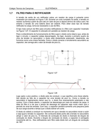 Colégio Técnico de Campinas                ELETRÔNICA                                          24

1.7    FILTRO PARA O RETIFICADOR
       A tensão de saída de um retificador sobre um resistor de carga é pulsante como
       mostrador por exemplo na Figura 1-26. Durante um ciclo completo na saída, a tensão no
       resistor aumenta a partir de zero até um valor de pico e depois diminui de volta a zero. No
       entanto a tensão de uma bateria deve ser estável. Para obter esse tipo de tensão
       retificada na carga, torna-se necessário o uso de filtro.
       O tipo mais comum de filtro para circuitos retificadores é o filtro com capacitor mostrado
       na Figura 1-27. O capacitor é colocado em paralelo ao resistor de carga.
       Para o entendimento do funcionamento do filtro supor o diodo como ideal e que, antes de
       ligar o circuito, o capacitor esteja descarregado. Ao ligar, durante o primeiro quarto de
       ciclo da tensão no secundário, o diodo está diretamente polarizado. Idealmente, ele
       funciona como uma chave fechada. Como o diodo conecta o enrolamento secundário ao
       capacitor, ele carrega até o valor da tensão de pico UP.




                                              Figura 1-27




                                              Figura 1-28
       Logo após o pico positivo, o diodo pára de conduzir, o que significa uma chave aberta.
       Isto devido ao fato de o capacitor ter uma tensão de pico UP. Como a tensão no
       secundário é ligeiramente menor que UP, o diodo fica reversamente polarizado e não
       conduz. Com o diodo aberto, o capacitor se descarrega por meio do resistor de carga. A
       idéia do filtro é a de que o tempo de descarga do capacitor seja muito maior que o
       período do sinal de entrada. Com isso, o capacitor perderá somente uma pequena parte
       de sua carga durante o tempo que o diodo estiver em corte.
       O diodo só voltará a conduzir no momento em que a tensão no secundário iniciar a subir
       e seja igual a tensão no capacitor. Ele conduzirá deste ponto até a tensão no secundário
       atingir o valor de pico UP. O intervalo de condução do diodo é chamado de ângulo de
       condução do diodo. Durante o ângulo de condução do diodo, o capacitor é carregado
       novamente até UP . Nos retificadores sem filtro cada diodo tem um ângulo de condução
       de 180°.
 