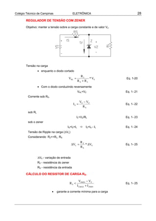 Colégio Técnico de Campinas                     ELETRÔNICA                        28

       REGULADOR DE TENSÃO COM ZENER

       Objetivo: manter a tensão sobre a carga constante e de valor Vz.




       Tensão na carga
                  • enquanto o diodo cortado
                                                       RL
                                          VRL =              * VS         Eq. 1-20
                                                     RS + RL
                  • Com o diodo conduzindo reversamente
                                                     VRL=VZ               Eq. 1- 21
         Corrente sob RS.
                                                       VS − VZ
                                                IS =                      Eq. 1- 22
                                                         RS
         sob RL
                                                     IL=VZ/RL             Eq. 1- 23
         sob o zener
                                         IS=IZ+IL      !     IZ=IS - IL   Eq. 1- 24
         Tensão de Ripple na carga (∆VL)
         Considerando RZ<<RL, RS
                                                       RZ
                                              ∆VL =       * ∆VS           Eq. 1- 25
                                                       RS


                  ∆VS - variação de entrada
                  RZ - resistência do zener
                  RS - resistência da entrada

       CÁLCULO DO RESISTOR DE CARGA RS.

                                                       VSMIN − VZ
                                              RS <                        Eq. 1- 25
                                                     I LMAX + I ZMIN
                             •   garante a corrente mínima para a carga
 