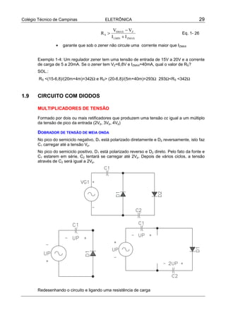 Colégio Técnico de Campinas                ELETRÔNICA                                          29

                                                 VSMAX − VZ
                                         RS >                                        Eq. 1- 26
                                                I LMIN + I ZMAX
                •   garante que sob o zener não circule uma corrente maior que IZMAX


       Exemplo 1-4: Um regulador zener tem uma tensão de entrada de 15V a 20V e a corrente
       de carga de 5 a 20mA. Se o zener tem VZ=6,8V e IZMAX=40mA, qual o valor de RS?
       SOL.:
        RS <(15-6,8)/(20m+4m)=342Ω e RS> (20-6,8)/(5m+40m)=293Ω 293Ω<RS <342Ω



1.9    CIRCUITO COM DIODOS

       MULTIPLICADORES DE TENSÃO

       Formado por dois ou mais retificadores que produzem uma tensão cc igual a um múltiplo
       da tensão de pico da entrada (2Vp, 3Vp, 4Vp)

       DOBRADOR DE TENSÃO DE MEIA ONDA
       No pico do semiciclo negativo, D1 está polarizado diretamente e D2 reversamente, isto faz
       C1 carregar até a tensão Vp.
       No pico do semiciclo positivo, D1 está polarizado reverso e D2 direto. Pelo fato da fonte e
       C1 estarem em série, C2 tentará se carregar até 2Vp. Depois de vários ciclos, a tensão
       através de C2 será igual a 2Vp.




       Redesenhando o circuito e ligando uma resistência de carga
 