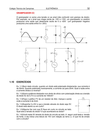 Colégio Técnico de Campinas               ELETRÔNICA                                         32

       GRAMPEADOR CC

       O grampeador cc soma uma tensão cc ao sinal (não confundir com grampo de diodo).
       Por exemplo, se o sinal que chega oscila de -10V a +10V, um grampeador cc positivo
       produziria uma saída que idealmente oscila de 0 a +20V (um grampeador negativo
       produziria uma saída entre 0 e -20V).




1.10   EXERCÍCIOS
       Ex. 1-1)Num dado circuito, quando um diodo está polarizado diretamente, sua corrente é
       de 50mA. Quando polarizado reversamente, a corrente cai para 20nA. Qual a razão entre
       a corrente direta e a reversa?
       Ex. 1-2)Qual a potência dissipada num diodo de silício com polarização direta se a tensão
       de diodo for de 0,7V e a corrente de 100mA?
       Ex. 1-3)Faça o gráfico I*V de um resistor de 2kΩ. marque o ponto
       onde a corrente é de 4mA.
       Ex. 1-4)Suponha VS=5V e que a tensão através do diodo seja 5V.
       O diodo está aberto ou em curto?
       Ex. 1-5)Alguma faz com que R fique em curto no circuito ao lado.
       Qual será a tensão do diodo? O que acontecerá ao diodo?
       Ex. 1-6)Você mede 0V através do diodo do circuito ao lado. A seguir você testa a tensão
       da fonte, e ela indica uma leitura de +5V com relação ao terra (-). O que há de errado
       com o circuito?
 