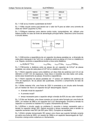 Colégio Técnico de Campinas                ELETRÔNICA                                             34

                              1N914             75V              200mA
                              1N4001            50V              1A
                              1N1185            120V             35A


       Ex. 1-13)E se eu inverter a polaridade da fonte?
       Ex. 1-14)No circuito acima qual deverá ser o valor de R para se obter uma corrente de
       diodo de 10mA? (suponha VS=5V)
       Ex. 1-15)Alguns sistemas como alarme contra roubo, computadores, etc. utilizam uma
       bateria auxiliar no caso da fonte de alimentação principal falhar. Descreva como funciona
       o circuito abaixo.



                              15v fonte                      carga



                                   12V


       Ex. 1-16)Encontre a capacitância de um capacitor de placas paralelas se a dimensão de
       cada placa retangular é de 1x0,5 cm, a distância entre as placas é 0,1mm e o dielétrico é
       o ar. Depois, encontre a capacitância tendo a mica como dielétrico.
             εAr=8,85x10-12 F/m               εmica=5xεar   εVidro=7,5xεar   εcerâmica=7500xεar
       Ex. 1-17)Encontre a distância entre as placas de um capacitor de 0,01µF de placas
       paralelas, se a área de cada placa é 0,07 m2 e o dielétrico é o vidro.
       Ex. 1-18)Um capacitor possui como dielétrico um disco feito de cerâmica com 0,5 cm de
       diâmetro e 0,521 mm de espessura. Esse disco é revestido dos dois lados com prata,
       sendo esse revestimento as placas. Encontre a capacitância.
       Ex. 1-19)Um capacitor de placas paralelas de 1 F possui um dielétrico de cerâmica de
       1mm de espessura. Se as placas são quadradas, encontre o comprimento do lado de
       uma placa.
       Ex. 1-20)No instante t=0s, uma fonte de 100V é conectada a um circuito série formado
       por um resistor de 1kΩ e um capacitor de 2µF descarregado. Qual é:
           • A tensão inicial do capacitor?
           • A corrente inicial?
           • tempo necessário para o capacitor atingir a tensão de 63% do seu valor máximo?
       Ex. 1-21)Ao ser fechada, uma chave conecta um circuito série formado por uma fonte de
       200V, um resistor de 2MΩ e um capacitor de 0,1µF descarregado. Encontre a tensão no
       capacitor e a corrente no instante t=0,1s após o fechamento da chave.
       Ex. 1-22)Para o circuito usado no problema 6, encontre o tempo necessário para a
       tensão no capacitor atingir 50V. Depois encontre o tempo necessário para a tensão no
       capacitor aumentar mais 50V (de 50V para 100V). Compare os resultados.
       Ex. 1-23)Um simples temporizador RC possui uma chave que quando fechada conecta
       em série uma fonte de 300V, um resistor de 16MΩ e um capacitor descarregado de 10µF.
       Encontre o tempo entre a abertura e o fechamento.
 