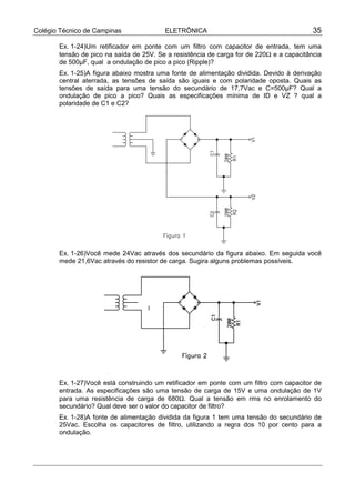 Colégio Técnico de Campinas              ELETRÔNICA                                       35

       Ex. 1-24)Um retificador em ponte com um filtro com capacitor de entrada, tem uma
       tensão de pico na saída de 25V. Se a resistência de carga for de 220Ω e a capacitância
       de 500µF, qual a ondulação de pico a pico (Ripple)?
       Ex. 1-25)A figura abaixo mostra uma fonte de alimentação dividida. Devido à derivação
       central aterrada, as tensões de saída são iguais e com polaridade oposta. Quais as
       tensões de saída para uma tensão do secundário de 17,7Vac e C=500µF? Qual a
       ondulação de pico a pico? Quais as especificações mínima de ID e VZ ? qual a
       polaridade de C1 e C2?




       Ex. 1-26)Você mede 24Vac através dos secundário da figura abaixo. Em seguida você
       mede 21,6Vac através do resistor de carga. Sugira alguns problemas possíveis.




       Ex. 1-27)Você está construindo um retificador em ponte com um filtro com capacitor de
       entrada. As especificações são uma tensão de carga de 15V e uma ondulação de 1V
       para uma resistência de carga de 680Ω. Qual a tensão em rms no enrolamento do
       secundário? Qual deve ser o valor do capacitor de filtro?
       Ex. 1-28)A fonte de alimentação dividida da figura 1 tem uma tensão do secundário de
       25Vac. Escolha os capacitores de filtro, utilizando a regra dos 10 por cento para a
       ondulação.
 