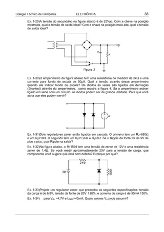 Colégio Técnico de Campinas               ELETRÔNICA                                       36

       Ex. 1-29)A tensão do secundário na figura abaixo é de 25Vac. Com a chave na posição
       mostrada, qual a tensão de saída ideal? Com a chave na posição mais alta, qual a tensão
       de saída ideal?




       Ex. 1-30)O amperímetro da figura abaixo tem uma resistência de medidor de 2kΩ e uma
       corrente para fundo de escala de 50µA. Qual a tensão através desse amperímetro
       quando ele indicar fundo de escala? Os diodos às vezes são ligados em derivação
       (Shunted) através do amperímetro, como mostra a figura 4. Se o amperímetro estiver
       ligado em série com um circuito, os diodos podem ser de grande utilidade. Para que você
       acha que eles podem servir?




       Ex. 1-31)Dois reguladores zener estão ligados em cascata. O primeiro tem um Rs=680Ω
       e um Rz=10Ω. O segundo tem um Rs=1,2kΩ e Rz=6Ω. Se o Ripple da fonte for de 9V de
       pico a pico, qual Ripple na saída?
       Ex. 1-32)Na figura abaixo, o 1N1594 tem uma tensão de zener de 12V e uma resistência
       zener de 1,4Ω. Se você medir aproximadamente 20V para a tensão de carga, que
       componente você sugere que está com defeito? Explique por quê?




       Ex. 1-33)Projete um regulador zener que preencha as seguintes especificações: tensão
       da carga é de 6,8V, tensão da fonte de 20V !20%, e corrente de carga é de 30mA !50%.
       Ex. 1-34)   para VRL =4,7V e IZMAX=40mA. Quais valores VS pode assumir?
 