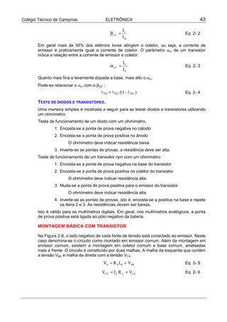 Colégio Técnico de Campinas                    ELETRÔNICA                                     43

                                                         IC
                                                β CC =                                Eq. 2- 2
                                                         IB
       Em geral mais de 95% dos elétrons livres atingem o coletor, ou seja, a corrente de
       emissor é praticamente igual a corrente de coletor. O parâmetro αcc de um transistor
       indica a relação entre a corrente de emissor e coletor:
                                                         IC
                                                α CC =                                Eq. 2- 3
                                                         IE
       Quanto mais fina e levemente dopada a base, mais alto o αcc.
       Pode-se relacionar o αcc com o β CC :
                                         !CC = !CC /(1 - !CC )                        Eq. 2- 4

       TESTE DE DIODOS E TRANSISTORES.
       Uma maneira simples é mostrada a seguir para se testar diodos e transistores utilizando
       um ohmímetro.
       Teste de funcionamento de um diodo com um ohmímetro.
                1. Encosta-se a ponta de prova negativa no cátodo
                2. Encosta-se a ponta de prova positiva no ânodo
                       O ohmímetro deve indicar resistência baixa.
                3. Inverte-se as pontas de provas, a resistência deve ser alta.
       Teste de funcionamento de um transistor npn com um ohmímetro
                1. Encosta-se a ponta de prova negativa na base do transistor
                2. Encosta-se a ponta de prova positiva no coletor do transistor
                       O ohmímetro deve indicar resistência alta.
                3. Muda-se a ponta de prova positiva para o emissor do transistor
                       O ohmímetro deve indicar resistência alta.
                4. Inverte-se as pontas de provas, isto é, encosta-se a positiva na base e repete
                   os itens 2 e 3. As resistências devem ser baixas.
       Isto é válido para os multímetros digitais. Em geral, nos multímetros analógicos, a ponta
       de prova positiva está ligada ao pólo negativo da bateria.

       MONTAGEM BÁSICA COM TRANSISTOR

       Na Figura 2-8, o lado negativo de cada fonte de tensão está conectado ao emissor. Neste
       caso denomina-se o circuito como montado em emissor comum. Além da montagem em
       emissor comum, existem a montagem em coletor comum e base comum, analisadas
       mais a frente. O circuito é constituído por duas malhas. A malha da esquerda que contém
       a tensão VBE e malha da direita com a tensão VCE.
                                           VS = R S I B + VBE                         Eq. 2- 5

                                          VCC = I C R C + VCE                         Eq. 2- 6
 