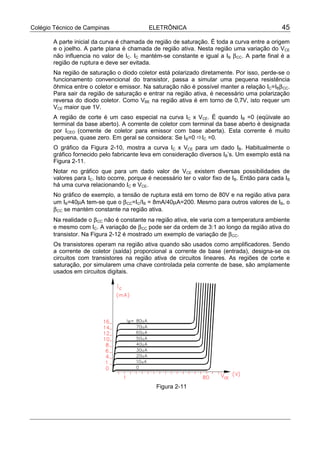 Colégio Técnico de Campinas                 ELETRÔNICA                                         45

       A parte inicial da curva é chamada de região de saturação. É toda a curva entre a origem
       e o joelho. A parte plana é chamada de região ativa. Nesta região uma variação do VCE
       não influencia no valor de IC. IC mantém-se constante e igual a IB β CC. A parte final é a
       região de ruptura e deve ser evitada.
       Na região de saturação o diodo coletor está polarizado diretamente. Por isso, perde-se o
       funcionamento convencional do transistor, passa a simular uma pequena resistência
       ôhmica entre o coletor e emissor. Na saturação não é possível manter a relação IC=IBβ CC.
       Para sair da região de saturação e entrar na região ativa, é necessário uma polarização
       reversa do diodo coletor. Como VBE na região ativa é em torno de 0,7V, isto requer um
       VCE maior que 1V.
       A região de corte é um caso especial na curva IC x VCE. É quando IB =0 (eqüivale ao
       terminal da base aberto). A corrente de coletor com terminal da base aberto é designada
       por ICEO (corrente de coletor para emissor com base aberta). Esta corrente é muito
       pequena, quase zero. Em geral se considera: Se IB=0 !IC =0.
       O gráfico da Figura 2-10, mostra a curva IC x VCE para um dado IB. Habitualmente o
       gráfico fornecido pelo fabricante leva em consideração diversos IB’s. Um exemplo está na
       Figura 2-11.
       Notar no gráfico que para um dado valor de VCE existem diversas possibilidades de
       valores para IC. Isto ocorre, porque é necessário ter o valor fixo de IB. Então para cada IB
       há uma curva relacionando IC e VCE.
       No gráfico de exemplo, a tensão de ruptura está em torno de 80V e na região ativa para
       um IB=40µA tem-se que o β CC=IC/IB = 8mA/40µA=200. Mesmo para outros valores de IB, o
       β CC se mantém constante na região ativa.
       Na realidade o β CC não é constante na região ativa, ele varia com a temperatura ambiente
       e mesmo com IC. A variação de β CC pode ser da ordem de 3:1 ao longo da região ativa do
       transistor. Na Figura 2-12 é mostrado um exemplo de variação de β CC.
       Os transistores operam na região ativa quando são usados como amplificadores. Sendo
       a corrente de coletor (saída) proporcional a corrente de base (entrada), designa-se os
       circuitos com transistores na região ativa de circuitos lineares. As regiões de corte e
       saturação, por simularem uma chave controlada pela corrente de base, são amplamente
       usados em circuitos digitais.




                                               Figura 2-11
 