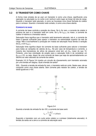Colégio Técnico de Campinas               ELETRÔNICA                                         49

3.2    O TRANSISTOR COMO CHAVE
       A forma mais simples de se usar um transistor é como uma chave, significando uma
       operação na saturação ou no corte e em nenhum outro lugar ao longo da reta de carga.
       Quando o transistor está saturado, é como se houvesse uma chave fechada do coletor
       para o emissor. Quando o transistor está cortado, é como uma chave aberta.

       CORRENTE DE BASE
       A corrente de base controla a posição da chave. Se IB for zero, a corrente de coletor é
       próxima de zero e o transistor está em corte. Se IB for IB(SAT) ou maior, a corrente de
       coletor é máxima e o transistor satura.
       Saturação fraca significa que o transistor está levemente saturado, isto é, a corrente de
       base é apenas suficiente para operar o transistor na extremidade superior da reta de
       carga. Não é aconselhável a produção em massa de saturação fraca devido à variação
       de β CC e em IB(SAT).
       Saturação forte significa dispor de corrente da base suficiente para saturar o transistor
       para todas as variações de valores de β CC. No pior caso de temperatura e corrente, a
       maioria dos transistores de silício de pequeno sinal tem um β CC maior do que 10.
       Portanto, uma boa orientação de projeto para a saturação forte é de considerar um
       β CC(SAT)=10, ou seja, dispor de uma corrente de base que seja de aproximadamente um
       décimo do valor saturado da corrente de coletor.
       Exemplo 3-2 A Figura 3-4 mostra um circuito de chaveamento com transistor acionado
       por uma tensão em degrau. Qual a tensão de saída?
       SOL.: Quando a tensão de entrada for zero, o transistor está em corte. Neste caso, ele se
       comporta como uma chave aberta. Sem corrente pelo resistor de coletor, a tensão de
       saída iguala-se a +5V.




                                                Figura 3-4
       Quando a tensão de entrada for de +5V, a corrente de base será:
                                                5 − 0,7
                                         IB =           = 1,43mA
                                                  3K
       Supondo o transistor com um curto entre coletor e o emissor (totalmente saturado). A
       tensão de saída vai a zero e a corrente de saturação será:
 