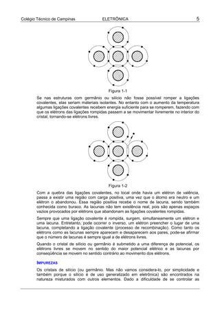 Colégio Técnico de Campinas              ELETRÔNICA                                        5




                                             Figura 1-1
       Se nas estruturas com germânio ou silício não fosse possível romper a ligações
       covalentes, elas seriam materiais isolantes. No entanto com o aumento da temperatura
       algumas ligações covalentes recebem energia suficiente para se romperem, fazendo com
       que os elétrons das ligações rompidas passem a se movimentar livremente no interior do
       cristal, tornando-se elétrons livres.




                                             Figura 1-2
       Com a quebra das ligações covalentes, no local onde havia um elétron de valência,
       passa a existir uma região com carga positiva, uma vez que o átomo era neutro e um
       elétron o abandonou. Essa região positiva recebe o nome de lacuna, sendo também
       conhecida como buraco. As lacunas não tem existência real, pois são apenas espaços
       vazios provocados por elétrons que abandonam as ligações covalentes rompidas.
       Sempre que uma ligação covalente é rompida, surgem, simultaneamente um elétron e
       uma lacuna. Entretanto, pode ocorrer o inverso, um elétron preencher o lugar de uma
       lacuna, completando a ligação covalente (processo de recombinação). Como tanto os
       elétrons como as lacunas sempre aparecem e desaparecem aos pares, pode-se afirmar
       que o número de lacunas é sempre igual a de elétrons livres.
       Quando o cristal de silício ou germânio é submetido a uma diferença de potencial, os
       elétrons livres se movem no sentido do maior potencial elétrico e as lacunas por
       conseqüência se movem no sentido contrário ao movimento dos elétrons.

       IMPUREZAS
       Os cristais de silício (ou germânio. Mas não vamos considera-lo, por simplicidade e
       também porque o silício é de uso generalizado em eletrônica) são encontrados na
       natureza misturados com outros elementos. Dado a dificuldade de se controlar as
 
