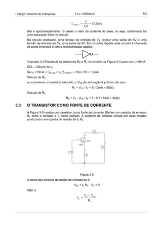 Colégio Técnico de Campinas                  ELETRÔNICA                                     50

                                                         5
                                         I C (SAT ) =       = 15,2mA
                                                        330
       Isto é aproximadamente 10 vezes o valor da corrente de base, ou seja, certamente há
       uma saturação forte no circuito.
       No circuito analisado, uma tensão de entrada de 0V produz uma saída de 5V e uma
       tensão de entrada de 5V, uma saída de 0V. Em circuitos digitais este circuito é chamado
       de porta inversora e tem a representação abaixo:



        Exemplo 3-3 Recalcule os resistores RB e RC no circuito da Figura 3-4 para um IC=10mA.
       SOL.: Cálculo de IB
       Se IC =10mA ! IB (sat) = IC /β CC(SAT) = 10m /10 = 1,0mA
       Cálculo de RC
       ao considerar o transistor saturado, o VCE de saturação é próximo de zero.
                                         RC = VCC / IC = 5 /10mA = 500Ω
       Cálculo de RB
                                     RB = VE - VBE / IB = 5 - 0.7 / 1mA = 4k3Ω

3.3    O TRANSISTOR COMO FONTE DE CORRENTE
       A Figura 3-5 mostra um transistor como fonte de corrente. Ele tem um resistor de emissor
       RE entre o emissor e o ponto comum. A corrente de emissor circula por esse resistor
       produzindo uma queda de tensão de IE RE.




                                                  Figura 3-5
       A soma das tensões da malha de entrada da é:
                                           VBE + IE RE - VS = 0
       logo, IE
                                                        VS − VBE
                                               IE =
                                                           RE
 