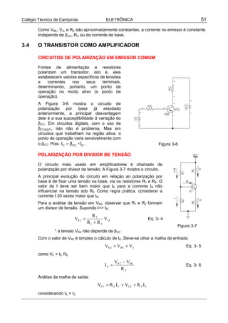 Colégio Técnico de Campinas                 ELETRÔNICA                                             51

       Como VBE, VS, e RE são aproximadamente constantes, a corrente no emissor é constante.
       Independe de β CC, RC ou da corrente de base.

3.4    O TRANSISTOR COMO AMPLIFICADOR

       CIRCUITOS DE POLARIZAÇÃO EM EMISSOR COMUM

       Fontes de alimentação e resistores
       polarizam um transistor, isto é, eles
       estabelecem valores específicos de tensões
       e    correntes   nos    seus     terminais,
       determinando, portanto, um ponto de
       operação no modo ativo (o ponto de
       operação).
       A Figura 3-6 mostra o circuito de
       polarização por         base já estudado
       anteriormente, a principal desvantagem
       dele é a sua susceptibilidade à variação do
       β CC. Em circuitos digitais, com o uso de
       β CC(SAT), isto não é problema. Mas em
       circuitos que trabalham na região ativa, o
       ponto de operação varia sensivelmente com
       o β CC. Pois: IC = β CC ∗ IB .                                        Figura 3-6

       POLARIZAÇÃO POR DIVISOR DE TENSÃO

       O circuito mais usado em amplificadores é chamado de
       polarização por divisor de tensão. A Figura 3-7 mostra o circuito.
       A principal evolução do circuito em relação ao polarização por
       base é de fixar uma tensão na base, via os resistores R1 e R2. O
       valor de I deve ser bem maior que IB para a corrente IB não
       influenciar na tensão sob R2. Como regra prática, considerar a
       corrente I 20 vezes maior que IB.
       Para a análise da tensão em VR2, observar que R1 e R2 formam
       um divisor de tensão. Supondo I>> IB:
                                     R2
                          VR 2 =            VCC                         Eq. 3- 4
                                   R1 + R 2
                                                                                      Figura 3-7
               * a tensão VR2 não depende de β CC
       Com o valor de VR2 é simples o cálculo de IE. Deve-se olhar a malha de entrada:
                                            VR 2 = VBE + VE                               Eq. 3- 5
       como VE = IE RE
                                                   VR 2 − VBE
                                            IE =                                          Eq. 3- 6
                                                       RE
       Análise da malha de saída:
                                        VCC = R C I C + VCE + R E I E
       considerando IE = IC
 