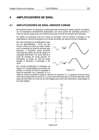Colégio Técnico de Campinas                ELETRÔNICA                                          55



4      AMPLIFICADORES DE SINAL

4.1    AMPLIFICADORES DE SINAL EMISSOR COMUM
       No capítulo anterior foi estudado a polarização dos transistores. Neste capítulo considera-
       se os transistores devidamente polarizados com seus pontos de operação próximos a
       meio da reta de carga para uma máxima excursão do sinal de entrada sem distorção.
       Ao injetar um pequeno sinal ca à base do transistor, ele se somara a tensões cc de
       polarização e induzirá flutuações na corrente de coletor de mesma forma e freqüência.
       Ele será chamado de amplificador linear
       (ou de alta-fidelidade - Hi-Fi) se não
       mudar a forma do sinal na saída. Desde
       que a amplitude do sinal de entrada seja
       pequena, o transistor usará somente
       uma pequena parte da reta de carga e a
       operação será linear. Por outro lado se o
       sinal de entrada for muito grande, as
       flutuações ao longo da reta de carga
       levarão o transistor à saturação e ao
       corte
       Um circuito amplificador é mostrado na
       Figura 4-2. A polarização é por divisor de
       tensão. A entrada do sinal é acoplada à                     Figura 4-1
       base do transistor via o capacitor C1 e a
       saída do sinal é acoplada à carga RL através do capacitor C2. O capacitor funciona como
       uma chave aberta para corrente cc e como chave fechada para a corrente alternada. Esta
       ação permite obter um sinal ca de uma estágio para outro sem perturbar a polarização cc
       de cada estágio.




                                               Figura 4-2
 