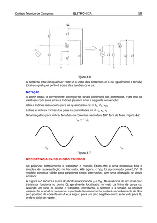 Colégio Técnico de Campinas                ELETRÔNICA                                         58




                                               Figura 4-6
       A corrente total em qualquer ramo é a soma das correntes cc e ca. Igualmente a tensão
       total em qualquer ponto é soma das tensões cc e ca.

       NOTAÇÃO
       A partir daqui, é conveniente distinguir os sinais contínuos dos alternados. Para isto as
       variáveis com suas letras e índices passam a ter a seguinte convenção:
       letra e índices maiúsculos para as quantidades cc.! IC, VE, VCC.
       Letras e índices minúsculos para as quantidades ca.! ic, ve, vs.
       Sinal negativo para indicar tensões ou correntes senoidais 180° fora de fase. Figura 4-7




                                               Figura 4-7

       RESISTÊNCIA CA DO DIODO EMISSOR

       Ao polarizar corretamente o transistor, o modelo Ebers-Moll é uma alternativa boa e
       simples de representação do transistor. Até agora, o VBE foi aproximado para 0,7V. O
       modelo continua válido para pequenos sinais alternados, com uma alteração no diodo
       emissor.
       A Figura 4-8 mostra a curva do diodo relacionando IE e VBE. Na ausência de um sinal ca o
       transistor funciona no ponto Q, geralmente localizado no meio da linha de carga cc.
       Quando um sinal ca aciona o transistor, entretanto, a corrente e a tensão do emissor
       variam. Se o sinal for pequeno, o ponto de funcionamento oscilará senoidalmente de Q a
       pico positivo de corrente em A e, a seguir, para um pico negativo em B, e de volta para Q,
       onde o ciclo se repete.
 
