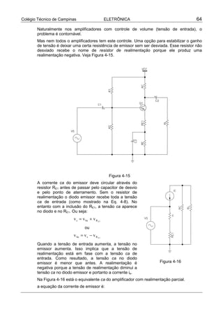 Colégio Técnico de Campinas                     ELETRÔNICA                                 64

       Naturalmente nos amplificadores com controle de volume (tensão de entrada), o
       problema é contornável.
       Mas nem todos o amplificadores tem este controle. Uma opção para estabilizar o ganho
       de tensão é deixar uma certa resistência de emissor sem ser desviada. Esse resistor não
       desviado recebe o nome de resistor de realimentação porque ele produz uma
       realimentação negativa. Veja Figura 4-15.




                                                 Figura 4-15
       A corrente ca do emissor deve circular através do
       resistor RE1 antes de passar pelo capacitor de desvio
       e pelo ponto de aterramento. Sem o resistor de
       realimentação o diodo emissor recebe toda a tensão
       ca de entrada (como mostrado na Eq. 4-8). No
       entanto com a inclusão do RE1, a tensão ca aparece
       no diodo e no RE1. Ou seja:
                                                                                e
                                                                               r’




                          v s = v be + v R E1
                                 ou
                          v be = v s − v R E1
       Quando a tensão de entrada aumenta, a tensão no
       emissor aumenta. Isso implica que a tensão de
       realimentação está em fase com a tensão ca de
       entrada. Como resultado, a tensão ca no diodo
       emissor é menor que antes. A realimentação é                     Figura 4-16
       negativa porque a tensão de realimentação diminui a
       tensão ca no diodo emissor e portanto a corrente ie.
       Na Figura 4-16 está o equivalente ca do amplificador com realimentação parcial.
       a equação da corrente de emissor é:
 