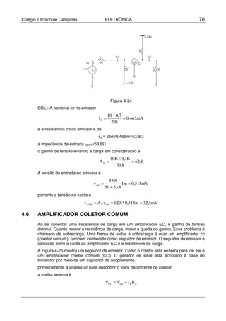Colégio Técnico de Campinas                     ELETRÔNICA                                  70




                                                   Figura 4-24
       SOL.: A corrente cc no emissor
                                                 10 − 0,7
                                         IE =             = 0,465mA
                                                   20k
       e a resistência ca do emissor é de
                                         r’e = 25m/0,465m=53,8Ω
       a impedância de entrada ZENT=53,8Ω
       o ganho de tensão levando a carga em consideração é
                                                  10K // 5,1K
                                         AV =                 = 62,8
                                                     53,8
       A tensão de entrada no emissor é
                                                  53,8
                                      v ent =             1m = 0,518mV
                                                50 + 53,8
       portanto a tensão na saída é
                                v saída = A V v ent = 62,8 * 0,518m = 32,5mV

4.6    AMPLIFICADOR COLETOR COMUM
       Ao se conectar uma resistência de carga em um amplificador EC, o ganho de tensão
       diminuí. Quanto menor a resistência de carga, maior a queda do ganho. Esse problema é
       chamado de sobrecarga. Uma forma de evitar a sobrecarga é usar um amplificador cc
       (coletor comum), também conhecido como seguidor de emissor. O seguidor de emissor é
       colocado entre a saída do amplificador EC e a resistência de carga.
       A Figura 4-25 mostra um seguidor de emissor. Como o coletor está no terra para ca, ele é
       um amplificador coletor comum (CC). O gerador de sinal está acoplado à base do
       transistor por meio de um capacitor de acoplamento.
       primeiramente a análise cc para descobrir o valor da corrente de coletor
       a malha externa é
                                                VCC = VCE + I E R E
 