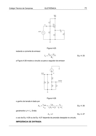 Colégio Técnico de Campinas                   ELETRÔNICA                                    71




                                                 Figura 4-25
       isolando a corrente de emissor
                                                    VCC − VCE
                                             IE =                                   Eq. 4- 25
                                                       RE
       a Figura 4-26 mostra o circuito ca para o seguidor de emissor




                                                 Figura 4-26
       o ganho de tensão é dado por
                                           vsaída        i e rE      r
                                    AV =          =               = E '             Eq. 4- 26
                                           v ent    i e (rE + re ) rE + re
                                                                '


       geralmente rE>> r’e. Então
                                                    AV ≅ 1                          Eq. 4- 27

       o uso da Eq. 4-26 ou da Eq. 4-27 depende da precisão desejada no circuito.

       IMPEDÂNCIA DE ENTRADA
 