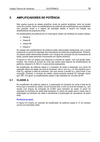 Colégio Técnico de Campinas                ELETRÔNICA                                          76



5      AMPLIFICADORES DE POTÊNCIA

       São usados quando se deseja amplificar sinais de grande amplitude, tanto de tensão
       como de corrente. Assim os amplificadores de potência são amplificadores que trabalham
       com grandes sinais e o regime de operação destes é severo em relação aos
       amplificadores de pequenos sinais.
       Os amplificadores de potência de um modo geral, podem ser divididos em quatro classes:
           • Classe A
           • Classe B
           • Classe AB
           • Classe C
       As classes dos amplificadores de potência estão relacionadas diretamente com o ponto
       quiescente ou ponto de operação dos transistores de saída dos amplificadores. Portanto,
       as classes estão relacionadas também com o ângulo de condução (θ) dos transistores de
       saída, quando estes estiverem funcionando em regime dinâmico.
       A Figura 5-1 tem um gráfico que relaciona a corrente de coletor, com sua tensão base-
       emissor. Ele mostra as formas de onda dos quatro tipos básicos de amplificadores de
       potência, classes A, B, AB e C, e seus pontos quiescentes.
       No amplificador de potência classe C o transistor de saída é polarizado num ponto de
       operação abaixo da região de corte do transistor, isto é, com VBEQ <0. Isto significa que o
       sinal VBE aplicado a base do transistor, tem que vencer a tensão VBEQ para iniciar a sua
       condução. Portanto, a corrente de coletor circula somente durante um intervalo menor
       que 180°. Em geral, os amplificadores classe C são utilizados em circuitos de RF.

5.1    CLASSE A
       No amplificador de potência classe A, a polarização do transistor de saída é feita de tal
       forma que a corrente de coletor circula durante todo o ciclo do sinal de entrada VBE. Isto
       resulta num ângulo de condução de θ=360° para transistor de saída. O ponto de
       operação do transistor de saída está localizado no centro da região ativa e neste caso a
       polarização do transistor de saída é semelhante à polarização de transistores de baixo
       sinal.

       POTÊNCIA DE SAÍDA
       A Figura 5-2 mostra um exemplo de amplificador de potência classe A. É um emissor
       comum já comentado antes.
 