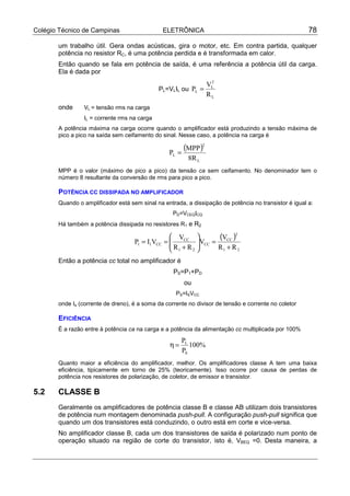 Colégio Técnico de Campinas                      ELETRÔNICA                                            78

       um trabalho útil. Gera ondas acústicas, gira o motor, etc. Em contra partida, qualquer
       potência no resistor RC, é uma potência perdida e é transformada em calor.
       Então quando se fala em potência de saída, é uma referência a potência útil da carga.
       Ela é dada por
                                                                    2
                                                                   VL
                                             PL=VLIL ou PL =
                                                                   RL
       onde     VL = tensão rms na carga
                IL = corrente rms na carga
       A potência máxima na carga ocorre quando o amplificador está produzindo a tensão máxima de
       pico a pico na saída sem ceifamento do sinal. Nesse caso, a potência na carga é


                                                  PL =
                                                         (MPP )2
                                                          8R L
       MPP é o valor (máximo de pico a pico) da tensão ca sem ceifamento. No denominador tem o
       número 8 resultante da conversão de rms para pico a pico.

       POTÊNCIA CC DISSIPADA NO AMPLIFICADOR
       Quando o amplificador está sem sinal na entrada, a dissipação de potência no transistor é igual a:
                                                    PD=VCEQICQ
       Há também a potência dissipada no resistores R1 e R2


                                    P1 = I1VCC
                                                   VCC 
                                                  
                                                 =          VCC =
                                                                    (VCC )2
                                                             
                                                   R1 + R 2       R1 + R 2
       Então a potência cc total no amplificador é
                                                    PS=P1+PD
                                                         ou
                                                     PS=ISVCC
       onde Is (corrente de dreno), é a soma da corrente no divisor de tensão e corrente no coletor

       EFICIÊNCIA
       É a razão entre à potência ca na carga e a potência da alimentação cc multiplicada por 100%
                                                        PL
                                                   η=      100%
                                                        PS
       Quanto maior a eficiência do amplificador, melhor. Os amplificadores classe A tem uma baixa
       eficiência, tipicamente em torno de 25% (teoricamente). Isso ocorre por causa de perdas de
       potência nos resistores de polarização, de coletor, de emissor e transistor.

5.2    CLASSE B
       Geralmente os amplificadores de potência classe B e classe AB utilizam dois transistores
       de potência num montagem denominada push-pull. A configuração push-pull significa que
       quando um dos transistores está conduzindo, o outro está em corte e vice-versa.
       No amplificador classe B, cada um dos transistores de saída é polarizado num ponto de
       operação situado na região de corte do transistor, isto é, VBEQ =0. Desta maneira, a
 
