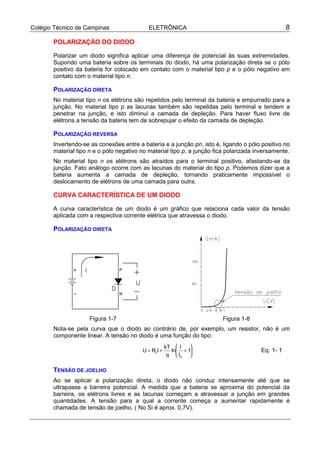 Colégio Técnico de Campinas                 ELETRÔNICA                                            8

       POLARIZAÇÃO DO DIODO

       Polarizar um diodo significa aplicar uma diferença de potencial às suas extremidades.
       Supondo uma bateria sobre os terminais do diodo, há uma polarização direta se o pólo
       positivo da bateria for colocado em contato com o material tipo p e o pólo negativo em
       contato com o material tipo n.

       POLARIZAÇÃO DIRETA
       No material tipo n os elétrons são repelidos pelo terminal da bateria e empurrado para a
       junção. No material tipo p as lacunas também são repelidas pelo terminal e tendem a
       penetrar na junção, e isto diminui a camada de depleção. Para haver fluxo livre de
       elétrons a tensão da bateria tem de sobrepujar o efeito da camada de depleção.

       POLARIZAÇÃO REVERSA
       Invertendo-se as conexões entre a bateria e a junção pn, isto é, ligando o pólo positivo no
       material tipo n e o pólo negativo no material tipo p, a junção fica polarizada inversamente.
       No material tipo n os elétrons são atraídos para o terminal positivo, afastando-se da
       junção. Fato análogo ocorre com as lacunas do material do tipo p. Podemos dizer que a
       bateria aumenta a camada de depleção, tornando praticamente impossível o
       deslocamento de elétrons de uma camada para outra.

       CURVA CARACTERÍSTICA DE UM DIODO

       A curva característica de um diodo é um gráfico que relaciona cada valor da tensão
       aplicada com a respectiva corrente elétrica que atravessa o diodo.

       POLARIZAÇÃO DIRETA




                     Figura 1-7                                         Figura 1-8
       Nota-se pela curva que o diodo ao contrário de, por exemplo, um resistor, não é um
       componente linear. A tensão no diodo é uma função do tipo:
                                                     kT  I   
                                         U = RFI +     ln + 1                        Eq. 1- 1
                                                      q  IS 

       TENSÃO DE JOELHO
       Ao se aplicar a polarização direta, o diodo não conduz intensamente até que se
       ultrapasse a barreira potencial. A medida que a bateria se aproxima do potencial da
       barreira, os elétrons livres e as lacunas começam a atravessar a junção em grandes
       quantidades. A tensão para a qual a corrente começa a aumentar rapidamente é
       chamada de tensão de joelho. ( No Si é aprox. 0,7V).
 