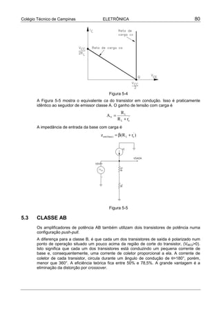 Colégio Técnico de Campinas              ELETRÔNICA                                      80




                                               Figura 5-4
       A Figura 5-5 mostra o equivalente ca do transistor em condução. Isso é praticamente
       idêntico ao seguidor de emissor classe A. O ganho de tensão com carga é
                                                        RL
                                            AV =
                                                      R L + re'
       A impedância de entrada da base com carga é
                                        z ent ( base ) = β(R L + re' )




                                               Figura 5-5

5.3    CLASSE AB
       Os amplificadores de potência AB também utilizam dois transistores de potência numa
       configuração push-pull.
       A diferença para a classe B, é que cada um dos transistores de saída é polarizado num
       ponto de operação situado um pouco acima da região de corte do transistor, (VBEQ>0).
       Isto significa que cada um dos transistores está conduzindo um pequena corrente de
       base e, consequentemente, uma corrente de coletor proporcional a ela. A corrente de
       coletor de cada transistor, circula durante um ângulo de condução de θ>180°, porém,
       menor que 360°. A eficiência teórica fica entre 50% e 78,5%. A grande vantagem é a
       eliminação da distorção por crossover.
 