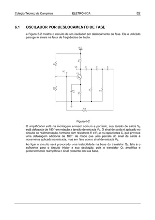 Colégio Técnico de Campinas               ELETRÔNICA                                        82



6.1    OSCILADOR POR DESLOCAMENTO DE FASE
       a Figura 6-2 mostra o circuito de um oscilador por deslocamento de fase. Ele é utilizado
       para gerar sinais na faixa de freqüências de áudio.




                                             Figura 6-2
       O amplificador está na montagem emissor comum e portanto, sua tensão de saída VS
       está defasada de 180° em relação a tensão de entrada VE. O sinal de saída é aplicado no
       circuito de realimentação, formado com resistores R e R3 e os capacitores C, que provoca
       uma defasagem adicional de 180°, de modo que uma parcela do sinal de saída é
       novamente aplicada na entrada, mas em fase com o sinal de entrada VE.
       Ao ligar o circuito será provocado uma instabilidade na base do transistor Q1. Isto é o
       suficiente para o circuito iniciar a sua oscilação, pois o transistor Q1 amplifica e
       posteriormente reamplifica o sinal presente em sua base.
 
