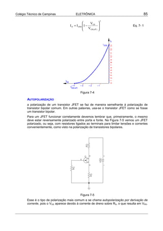 Colégio Técnico de Campinas                ELETRÔNICA                                        85
                                                                        2
                                                       VGS         
                                      I D = I DSS 1 −                              Eq. 7- 1
                                                      VGS( off )   
                                                                   




                                                Figura 7-4

       AUTOPOLARIZAÇÃO
       a polarização de um transistor JFET se faz de maneira semelhante à polarização de
       transistor bipolar comum. Em outras palavras, usa-se o transistor JFET como se fosse
       um transistor bipolar.
       Para um JFET funcionar corretamente devemos lembrar que, primeiramente, o mesmo
       deve estar reversamente polarizado entre porta e fonte. Na Figura 7-5 vemos um JFET
       polarizado, ou seja, com resistores ligados ao terminais para limitar tensões e correntes
       convenientemente, como visto na polarização de transistores bipolares.




                                                Figura 7-5
       Esse é o tipo de polarização mais comum e se chama autopolarização por derivação de
       corrente, pois o VGS aparece devido à corrente de dreno sobre RS, o que resulta em VRS.
 