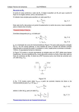 Colégio Técnico de Campinas                 ELETRÔNICA                                        87

       SELEÇÃO DO RS
       O ponto Q varia conforme o valor de RS. O ideal é escolher um RS em que o ponto Q
       fique no na região central, como o do Exemplo 7-1 .
       O método mais simples para escolher um valor para RS é
                                                      VGS( off )
                                             RS =                                     Eq. 7- 7
                                                        I DSS
       Este valor de RS não produz um ponto Q exatamente no centro da curva, mas é aceitável
       para a maioria dos circuitos.

       TRANSCONDUTÂNCIA

       Grandeza designada por gm e é dada por:
                                                  ∆I D   i
                                          gm =         = d                            Eq. 7- 8
                                                  ∆VGS v gs

                                                  i d = g m v gs                      Eq. 7- 9

       gm é a inclinação da curva de transcondutância (Figura 7-4) para cada pequena variação
       de VGS. Ou em outras palavras, é uma medida de como a tensão de entrada controla
       efetivamente a corrente de saída. A unidade é o mho, (razão entre a corrente e a tensão -
       1/Ohm). O equivalente formal é o Siemens.
       A Figura 7-6 mostra o circuito equivalente ca simples para um JFET válida para baixas
       freqüências. Há uma resistência RGS muito alta entre a porta e a fonte. Esse valor está na
       faixa de centenas de MΩ. O dreno do JFET funciona como uma fonte de corrente com
       um valor de gm VGS.




                                                 Figura 7-6
       A Eq. 7-10 mostra como obter VGS(Off) a partir da corrente máxima de dreno e da
       transcondutância para VGS= 0V (gmo ).
                                                              2I DSS
                                           v gs ( off ) = −                         Eq. 7- 10
                                                               g mo
       abaixo o valor de gm para um dado VGS.
                                                       v gs 
                                        g m = g mo 1 −                            Eq. 7- 11
                                                    v gs ( off ) 
                                                                 

       TRANSCONDUTÂNCIA DE UM TRANSISTOR BIPOLAR
 