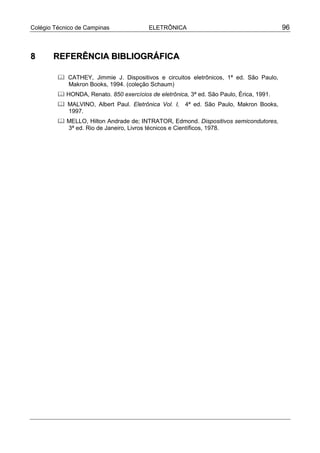 Colégio Técnico de Campinas               ELETRÔNICA                                     96



8      REFERÊNCIA BIBLIOGRÁFICA

         " CATHEY, Jimmie J. Dispositivos e circuitos eletrônicos, 1ª ed. São Paulo,
           Makron Books, 1994. (coleção Schaum)
         " HONDA, Renato. 850 exercícios de eletrônica, 3ª ed. São Paulo, Érica, 1991.
         " MALVINO, Albert Paul. Eletrônica Vol. I, 4ª ed. São Paulo, Makron Books,
           1997.
         " MELLO, Hilton Andrade de; INTRATOR, Edmond. Dispositivos semicondutores,
           3ª ed. Rio de Janeiro, Livros técnicos e Científicos, 1978.
 