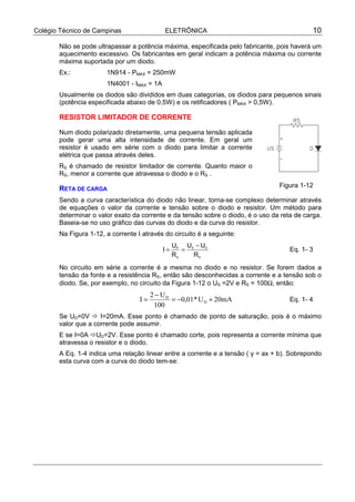 Colégio Técnico de Campinas ELETRÔNICA 10
Não se pode ultrapassar a potência máxima, especificada pelo fabricante, pois haverá um
aquecimento excessivo. Os fabricantes em geral indicam a potência máxima ou corrente
máxima suportada por um diodo.
Ex.: 1N914 - PMAX = 250mW
1N4001 - IMAX = 1A
Usualmente os diodos são divididos em duas categorias, os diodos para pequenos sinais
(potência especificada abaixo de 0,5W) e os retificadores ( PMAX > 0,5W).
RESISTOR LIMITADOR DE CORRENTE
Num diodo polarizado diretamente, uma pequena tensão aplicada
pode gerar uma alta intensidade de corrente. Em geral um
resistor é usado em série com o diodo para limitar a corrente
elétrica que passa através deles.
RS é chamado de resistor limitador de corrente. Quanto maior o
RS, menor a corrente que atravessa o diodo e o RS .
RETA DE CARGA
Sendo a curva característica do diodo não linear, torna-se complexo determinar através
de equações o valor da corrente e tensão sobre o diodo e resistor. Um método para
determinar o valor exato da corrente e da tensão sobre o diodo, é o uso da reta de carga.
Baseia-se no uso gráfico das curvas do diodo e da curva do resistor.
Na Figura 1-12, a corrente I através do circuito é a seguinte:
I
U
R
U U
R
R
S
S D
S
= =
−
Eq. 1- 3
No circuito em série a corrente é a mesma no diodo e no resistor. Se forem dados a
tensão da fonte e a resistência RS, então são desconhecidas a corrente e a tensão sob o
diodo. Se, por exemplo, no circuito da Figura 1-12 o US =2V e RS = 100Ω, então:
mA20U*01,0
100
U2
I D
D
+−=
−
= Eq. 1- 4
Se UD=0V ! I=20mA. Esse ponto é chamado de ponto de saturação, pois é o máximo
valor que a corrente pode assumir.
E se I=0A !UD=2V. Esse ponto é chamado corte, pois representa a corrente mínima que
atravessa o resistor e o diodo.
A Eq. 1-4 indica uma relação linear entre a corrente e a tensão ( y = ax + b). Sobrepondo
esta curva com a curva do diodo tem-se:
Figura 1-12
 