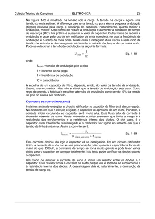 Colégio Técnico de Campinas ELETRÔNICA 25
Na Figura 1-28 é mostrada na tensão sob a carga. A tensão na carga é agora uma
tensão cc mais estável. A diferença para uma tensão cc pura é uma pequena ondulação
(Ripple) causada pela carga e descarga do capacitor. Naturalmente, quanto menor a
ondulação, melhor. Uma forma de reduzir a ondulação é aumentar a constante de tempo
de descarga (R.C). Na prática é aumentar o valor do capacitor. Outra forma de reduzir a
ondulação é optar pelo uso de um retificador de onda completa, no qual a freqüência de
ondulação é o dobro do meia onda. Neste caso é carregado duas vezes a cada ciclo da
tensão de entrada e descarrega-se só durante a metade do tempo de um meia onda.
Pode-se relacionar a tensão de ondulação na seguinte fórmula:
fC
I
UOND = Eq. 1-18
onde:
UOND = tensão de ondulação pico a pico
I = corrente cc na carga
f = freqüência de ondulação
C = capacitância
A escolha de um capacitor de filtro, depende, então, do valor da tensão de ondulação.
Quanto menor, melhor. Mas não é viável que a tensão de ondulação seja zero. Como
regra de projeto, o habitual é escolher a tensão de ondulação como sendo 10% da tensão
de pico do sinal a ser retificado.
CORRENTE DE SURTO (IMPULSIVA)
Instantes antes de energizar o circuito retificador, o capacitor do filtro está descarregado.
No momento em que o circuito é ligado, o capacitor se aproxima de um curto. Portanto, a
corrente inicial circulando no capacitor será muito alta. Este fluxo alto de corrente é
chamado corrente de surto. Neste momento o único elemento que limita a carga é a
resistência dos enrolamentos e a resistência interna dos diodos. O pior caso, é o
capacitor estar totalmente descarregado e o retificador ser ligado no instante em que a
tensão da linha é máxima. Assim a corrente será:
DIODOOENROLAMENT
P
SURTO
RR
U
I
+
= Eq. 1-19
Esta corrente diminui tão logo o capacitor vá se carregando. Em um circuito retificador
típico, a corrente de surto não é uma preocupação. Mas, quando a capacitância for muito
maior do que 1000uF, a constante de tempo se torna muito grande e pode levar vários
ciclos para o capacitor se carregar totalmente. Isto tanto pode danificar os diodos quanto
o capacitor.
Um modo de diminuir a corrente de surto é incluir um resistor entre os diodos e o
capacitor. Este resistor limita a corrente de surto porque ele é somado ao enrolamento e
à resistência interna dos diodos. A desvantagem dele é, naturalmente, a diminuição da
tensão de carga cc.
 