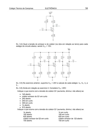 Colégio Técnico de Campinas ELETRÔNICA 54
Ex. 3-4) Qual a tensão do emissor e do coletor (os dois em relação ao terra) para cada
estágio do circuito abaixo, sendo VCC = 10V.
Ex. 3-5) No exercício anterior, suponha VCC = 20V e calcule de cada estágio: VB, VE, VC e
IC .
Ex. 3-6) Ainda em relação ao exercício 4. Considere VCC =20V.
Indique o que ocorre com a tensão do coletor Q1 (aumenta, diminui, não altera) se:
• 1k8 aberto
• coletor emissor do Q1 em curto
• 240 aberto
• 240 em curto
• 300 em curto
• 1k aberto
• 910 aberto
Indique o que ocorre com a tensão do coletor Q1 (aumenta, diminui, não altera) se:
1k aberto 1k em curto
180 aberto 180 em curto
620 aberto 620 em curto
coletor emissor de Q3 em curto coletor emissor de Q3 aberto
150 aberto 150 em curto
 