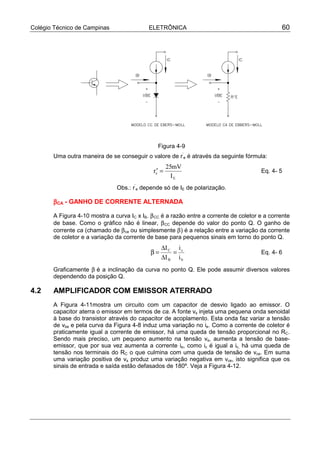 Colégio Técnico de Campinas ELETRÔNICA 60
Figura 4-9
Uma outra maneira de se conseguir o valore de r’
e é através da seguinte fórmula:
′ =r
mV
I
e
E
25
Eq. 4- 5
Obs.: r’
e depende só de IE de polarização.
ββββCA - GANHO DE CORRENTE ALTERNADA
A Figura 4-10 mostra a curva IC x IB. βCC é a razão entre a corrente de coletor e a corrente
de base. Como o gráfico não é linear, βCC depende do valor do ponto Q. O ganho de
corrente ca (chamado de βca ou simplesmente β) é a relação entre a variação da corrente
de coletor e a variação da corrente de base para pequenos sinais em torno do ponto Q.
b
c
B
C
i
i
I
I
=
∆
∆
=β Eq. 4- 6
Graficamente β é a inclinação da curva no ponto Q. Ele pode assumir diversos valores
dependendo da posição Q.
4.2 AMPLIFICADOR COM EMISSOR ATERRADO
A Figura 4-11mostra um circuito com um capacitor de desvio ligado ao emissor. O
capacitor aterra o emissor em termos de ca. A fonte vs injeta uma pequena onda senoidal
à base do transistor através do capacitor de acoplamento. Esta onda faz variar a tensão
de vbe e pela curva da Figura 4-8 induz uma variação no ie. Como a corrente de coletor é
praticamente igual a corrente de emissor, há uma queda de tensão proporcional no RC.
Sendo mais preciso, um pequeno aumento na tensão vs, aumenta a tensão de base-
emissor, que por sua vez aumenta a corrente ie, como ic é igual a ic, há uma queda de
tensão nos terminais do RC o que culmina com uma queda de tensão de vce. Em suma
uma variação positiva de vs produz uma variação negativa em vce, isto significa que os
sinais de entrada e saída estão defasados de 180º. Veja a Figura 4-12.
 