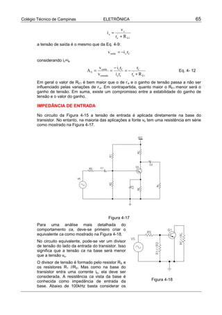 Colégio Técnico de Campinas ELETRÔNICA 65
1E
'
e
s
e
Rr
v
i
+
=
a tensão de saída é o mesmo que da Eq. 4-9:
Ccsaída riv −=
considerando ic=ie
1E
'
e
C
'
ee
Cc
entrada
saída
V
Rr
r
ri
ri
v
v
A
+
−=
−
== Eq. 4- 12
Em geral o valor de RE1 é bem maior que o de r’
e e o ganho de tensão passa a não ser
influenciado pelas variações de r’
e. Em contrapartida, quanto maior o RE1 menor será o
ganho de tensão. Em suma, existe um compromisso entre a estabilidade do ganho de
tensão e o valor do ganho.
IMPEDÂNCIA DE ENTRADA
No circuito da Figura 4-15 a tensão de entrada é aplicada diretamente na base do
transistor. No entanto, na maioria das aplicações a fonte vs tem uma resistência em série
como mostrado na Figura 4-17.
Figura 4-17
Para uma análise mais detalhada do
comportamento ca, deve-se primeiro criar o
equivalente ca como mostrado na Figura 4-18.
No circuito equivalente, pode-se ver um divisor
de tensão do lado da entrada do transistor. Isso
significa que a tensão ca na base será menor
que a tensão vs.
O divisor de tensão é formado pelo resistor RS e
os resistores R1 //R2. Mas como na base do
transistor entra uma corrente ib, ela deve ser
considerada. A resistência ca vista da base é
conhecida como impedância de entrada da
base. Abaixo de 100kHz basta considerar os
Figura 4-18
 