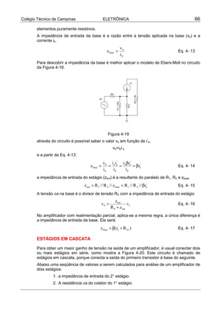 Colégio Técnico de Campinas ELETRÔNICA 66
elementos puramente resistivos.
A impedância de entrada da base é a razão entre a tensão aplicada na base (vb) e a
corrente ib.
b
b
base
i
v
z = Eq. 4- 13
Para descobrir a impedância da base é melhor aplicar o modelo de Ebers-Moll no circuito
da Figura 4-18.
Figura 4-19
através do circuito é possível saber o valor vb em função de r’
e.
vb=ier’
e
e a partir da Eq. 4-13:
'
e
b
'
eb
b
'
ee
b
b
base r
i
ri
i
ri
i
v
z β=
β
=== Eq. 4- 14
a impedância de entrada do estágio (zent) é a resultante do paralelo de R1, R2 e zbase.
'
e21base21ent r//R//Rz//R//Rz β== Eq. 4- 15
A tensão ca na base é o divisor de tensão RS com a impedância de entrada do estágio
s
entS
ent
b v
zR
z
v
+
= Eq. 4- 16
No amplificador com realimentação parcial, aplica-se a mesma regra, a única diferença é
a impedância de entrada da base. Ela será:
)Rr(z 1E
'
ebase +β= Eq. 4- 17
ESTÁGIOS EM CASCATA
Para obter um maior ganho de tensão na saída de um amplificador, é usual conectar dois
ou mais estágios em série, como mostra a Figura 4-20. Este circuito é chamado de
estágios em cascata, porque conecta a saída do primeiro transistor à base do seguinte.
Abaixo uma seqüência de valores a serem calculados para análise de um amplificador de
dois estágios:
1. a impedância de entrada do 2° estágio.
2. A resistência ca do coletor do 1° estágio.
 