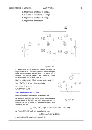 Colégio Técnico de Campinas ELETRÔNICA 67
3. O ganho de tensão do 1º estágio.
4. A tensão de entrada do 1° estágio
5. O ganho de tensão de 2° estágio.
6. O ganho de tensão total.
Figura 4-20
A polarização cc é analisada individualmente, os
capacitores de acoplamento isolam os dois estágios
entre si e também da entrada vs e saída RL (o
resistor de carga pode, por exemplo, estar
representando um terceiro estágio).
Os dois estágios são idênticos para polarização cc.
VB= 1,8V VE= 1,1V IE= 1,1mA VC= 6,04V
com o valor de IE, tem-se r
’
e :
r
’
e = 25mV/ IE= 22,7Ω
ANÁLISE DO PRIMEIRO ESTÁGIO
O equivalente ca é mostrado na Figura 4-21:
O segundo estágio age como uma resistência de
carga sobre o primeiro. O valor desta carga é a
impedância de entrada do segundo estágio zentb.
Supondo β = 100:
Ω==β= k17,22*100//2k2//k10r//R//Rz '
eA2A1entb
na Figura 4-21, RC está em paralelo com zentb:
rc=RC//zentb=3,6k//1k=783Ω
o ganho de saída do primeiro estágio é
Figura 4-21
 