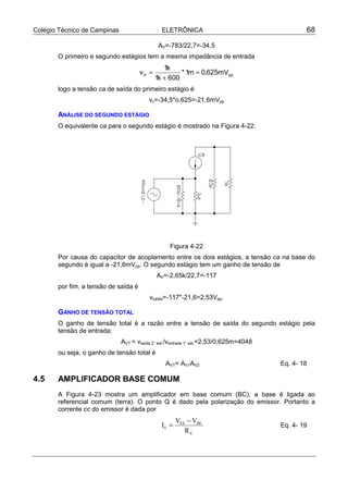 Colégio Técnico de Campinas ELETRÔNICA 68
AV=-783/22,7=-34,5
O primeiro e segundo estágios tem a mesma impedância de entrada
ppb mV625,0m1*
600k1
k1
v =
+
=
logo a tensão ca de saída do primeiro estágio é
vc=-34,5*o,625=-21,6mVpp
ANÁLISE DO SEGUNDO ESTÁGIO
O equivalente ca para o segundo estágio é mostrado na Figura 4-22:
Figura 4-22
Por causa do capacitor de acoplamento entre os dois estágios, a tensão ca na base do
segundo é igual a -21,6mVpp. O segundo estágio tem um ganho de tensão de
AV=-2,65k/22,7=-117
por fim, a tensão de saída é
vsaída=-117*-21,6=2,53Vpp.
GANHO DE TENSÃO TOTAL
O ganho de tensão total é a razão entre a tensão de saída do segundo estágio pela
tensão de entrada:
AVT = vsaída 2° est./ventrada 1° est.=2,53/0,625m=4048
ou seja, o ganho de tensão total é
AVT= AV1AV2 Eq. 4- 18
4.5 AMPLIFICADOR BASE COMUM
A Figura 4-23 mostra um amplificador em base comum (BC), a base é ligada ao
referencial comum (terra). O ponto Q é dado pela polarização do emissor. Portanto a
corrente cc do emissor é dada por
E
BEEE
E
R
VV
I
−
= Eq. 4- 19
 