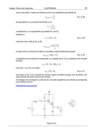 Colégio Técnico de Campinas ELETRÔNICA 72
como visto antes, a base se comporta como uma resistência equivalente de
b
b
)base(ent
i
v
z = Eq. 4- 28
do equivalente ca a corrente de emissor ca é
'
ee
b
e
rr
v
i
+
=
a resistência rE é o equivalente do paralelo RE com RL.
Isolando vb
( )'
eeeb rriv += Eq. 4- 29
inserindo a Eq. 4-29 na Eq. 4-28
b
'
eee
)base(ent
i
)rr(i
z
+
=
a razão entre a corrente de coletor e a de base é aproximadamente igual β
)rr(z '
eE)base(ent +β= Eq. 4- 30
a impedância de entrada do amplificador é o paralelo de R1, R2 e impedância de entrada
da base
)rr(//R//Rz '
eE21ent +β=
como β(r’
e +rE)>>R1, R2 então::
21ent R//Rz = Eq. 4- 31
com base na Eq. 4-27 a tensão de emissor segue a tensão na base, sem amplificar. Ou
seja a tensão de saída é igual a de entrada.
A vantagem de montagem é o fato de ter uma alta impedância de entrada se comparada
com emissor comum.
TRANSISTOR DARLINGTON
Figura 4-27
 